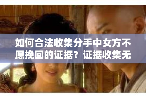 如何合法收集分手中女方不愿挽回的证据？证据收集无效怎么办？