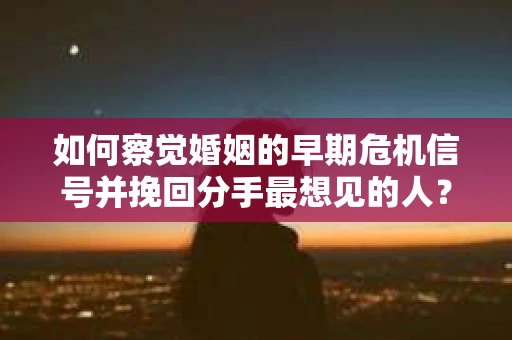 如何察觉婚姻的早期危机信号并挽回分手最想见的人？
