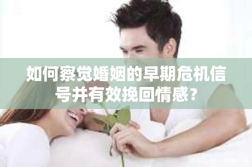 如何察觉婚姻的早期危机信号并有效挽回情感？