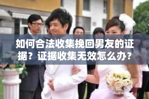 如何合法收集挽回男友的证据？证据收集无效怎么办？
