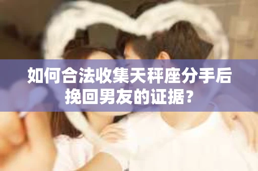 如何合法收集天秤座分手后挽回男友的证据？