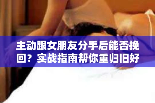 主动跟女朋友分手后能否挽回？实战指南帮你重归旧好