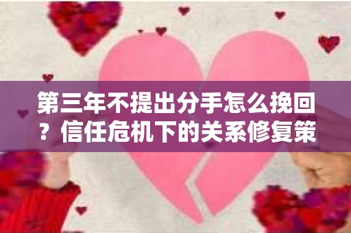 第三年不提出分手怎么挽回?信任危机下的关系修复策略 第三年不提出分手怎么挽回?信任危机下的关系修复策略