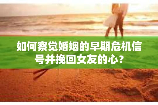 如何察觉婚姻的早期危机信号并挽回女友的心？