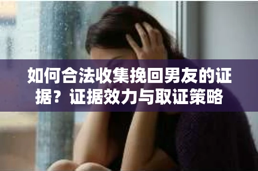 如何合法收集挽回男友的证据？证据效力与取证策略
