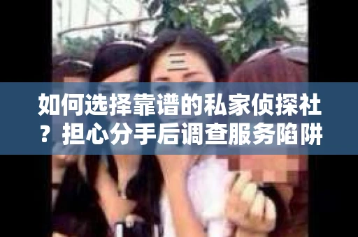 如何选择靠谱的私家侦探社？担心分手后调查服务陷阱怎么办？