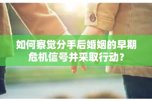 如何察觉分手后婚姻的早期危机信号并采取行动？