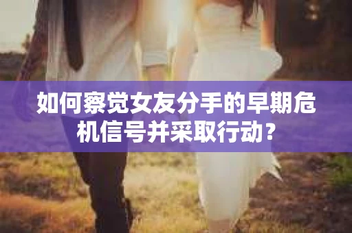 如何察觉女友分手的早期危机信号并采取行动？
