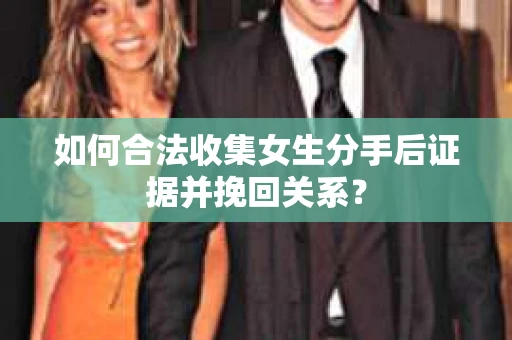 如何合法收集女生分手后证据并挽回关系？
