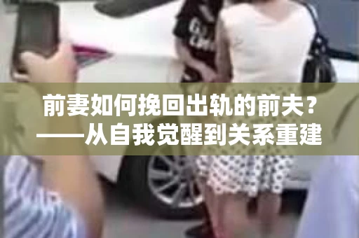 前妻如何挽回出轨的前夫？——从自我觉醒到关系重建的全面指南