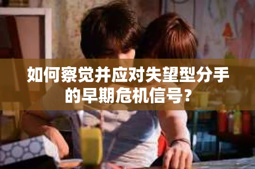 如何察觉并应对失望型分手的早期危机信号？