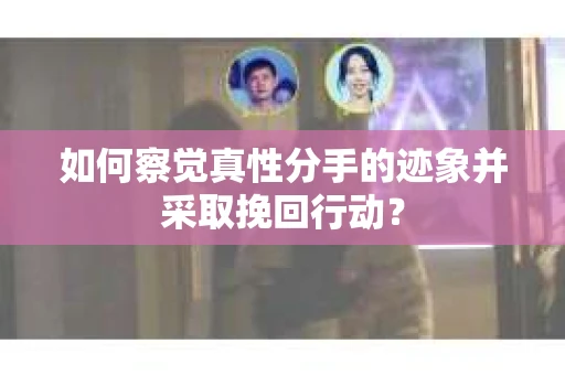 如何察觉真性分手的迹象并采取挽回行动？