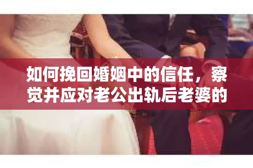 如何挽回婚姻中的信任，察觉并应对老公出轨后老婆的危机信号