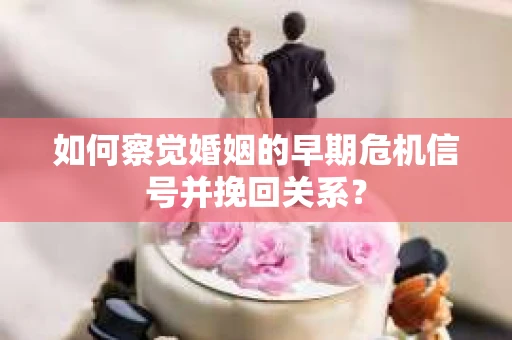 如何察觉婚姻的早期危机信号并挽回关系？