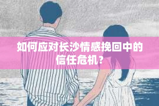 如何应对长沙情感挽回中的信任危机？