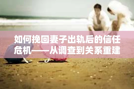 如何挽回妻子出轨后的信任危机——从调查到关系重建的全方位指南