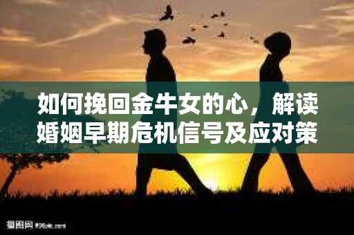 如何挽回金牛女的心，解读婚姻早期危机信号及应对策略