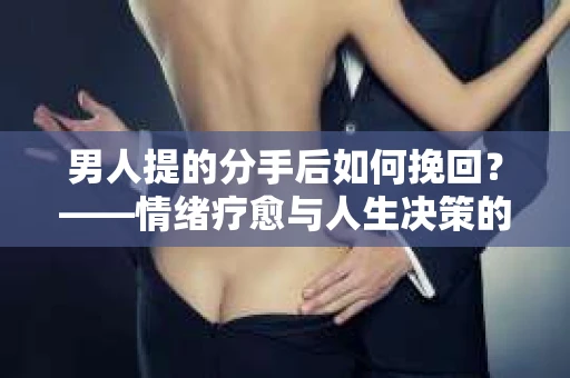 男人提的分手后如何挽回?——情绪疗愈与人生决策的干货指南 男人提的分手后如何挽回?——情绪疗愈与人生决策的干货指南