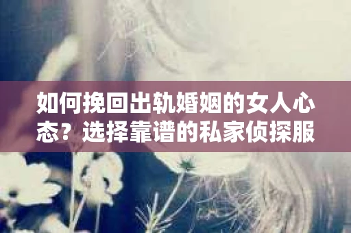 如何挽回出轨婚姻的女人心态？选择靠谱的私家侦探服务指南
