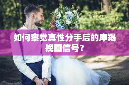 如何察觉真性分手后的摩羯挽回信号？