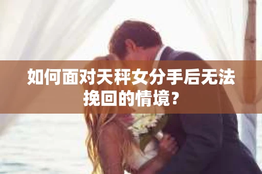 如何面对天秤女分手后无法挽回的情境？