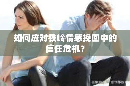 如何应对铁岭情感挽回中的信任危机? 如何应对铁岭情感挽回中的信任危机?