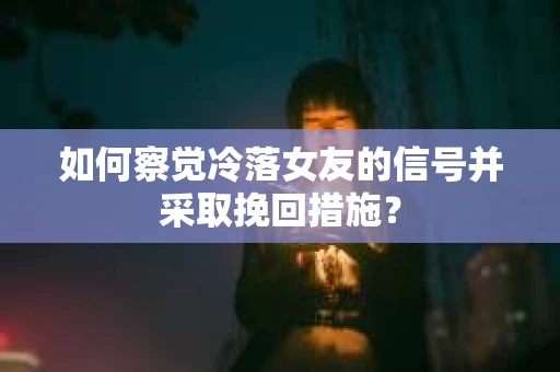 如何察觉冷落女友的信号并采取挽回措施？