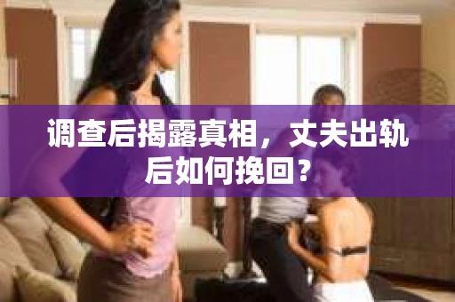 调查后揭露真相，丈夫出轨后如何挽回？