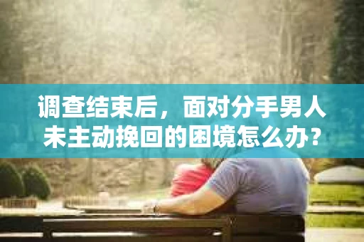 调查结束后，面对分手男人未主动挽回的困境怎么办？