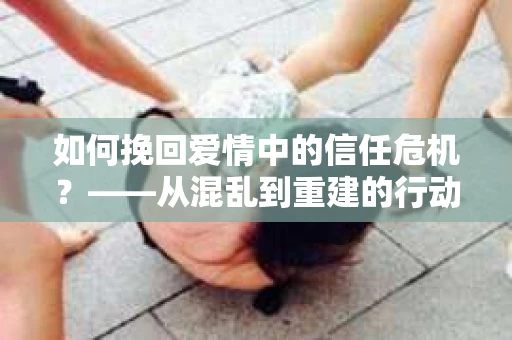 如何挽回爱情中的信任危机？——从混乱到重建的行动指南