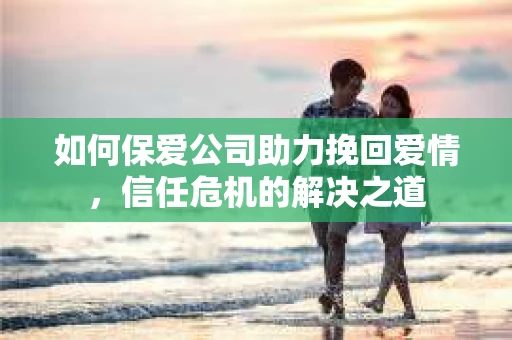 如何保爱公司助力挽回爱情，信任危机的解决之道