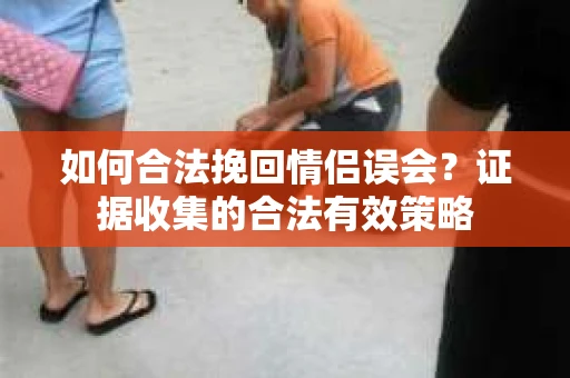 如何合法挽回情侣误会？证据收集的合法有效策略