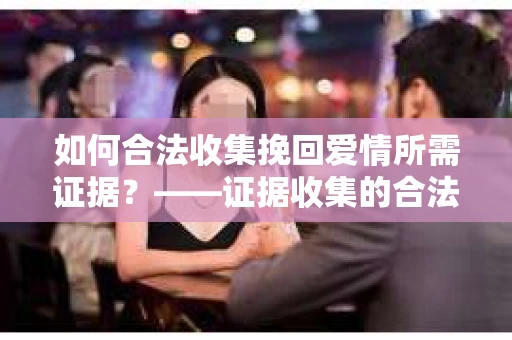 如何合法收集挽回爱情所需证据？——证据收集的合法有效方法论