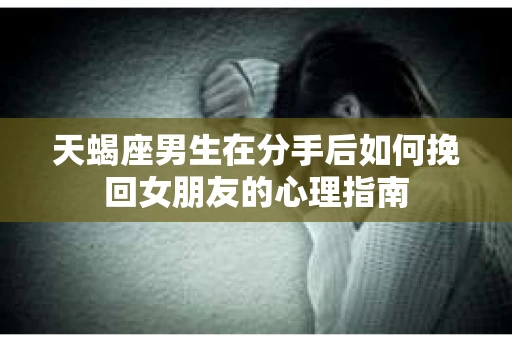 天蝎座男生在分手后如何挽回女朋友的心理指南