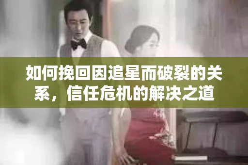 如何挽回因追星而破裂的关系，信任危机的解决之道