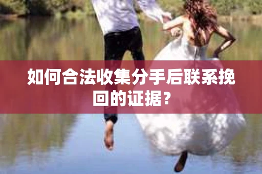 如何合法收集分手后联系挽回的证据？