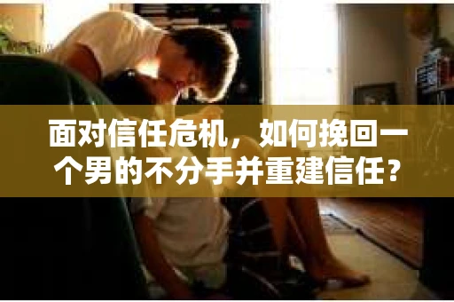 面对信任危机，如何挽回一个男的不分手并重建信任？