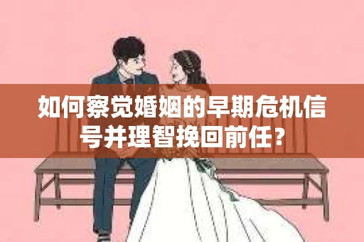 如何察觉婚姻的早期危机信号并理智挽回前任？