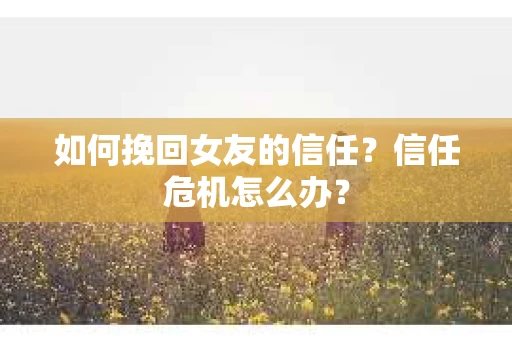 如何挽回女友的信任？信任危机怎么办？