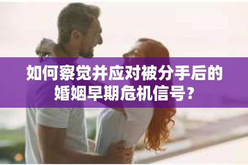 如何察觉并应对被分手后的婚姻早期危机信号？
