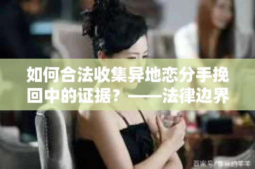 如何合法收集异地恋分手挽回中的证据？——法律边界内的取证策略