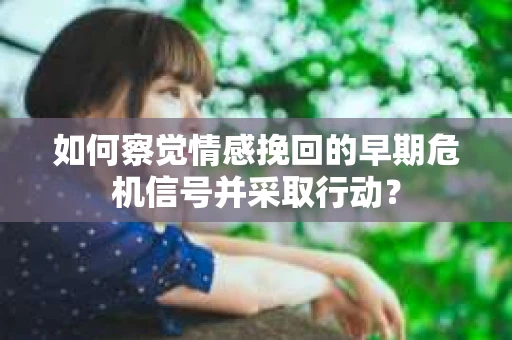 如何察觉情感挽回的早期危机信号并采取行动？