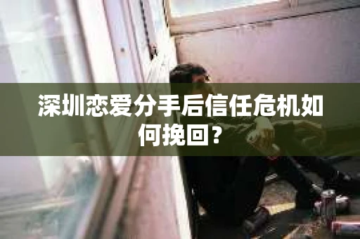 深圳恋爱分手后信任危机如何挽回？