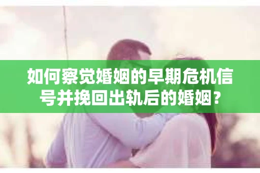 如何察觉婚姻的早期危机信号并挽回出轨后的婚姻？