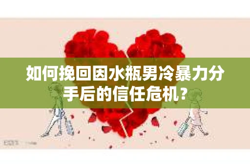 如何挽回因水瓶男冷暴力分手后的信任危机？