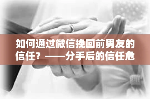 如何通过微信挽回前男友的信任？——分手后的信任危机解决方案
